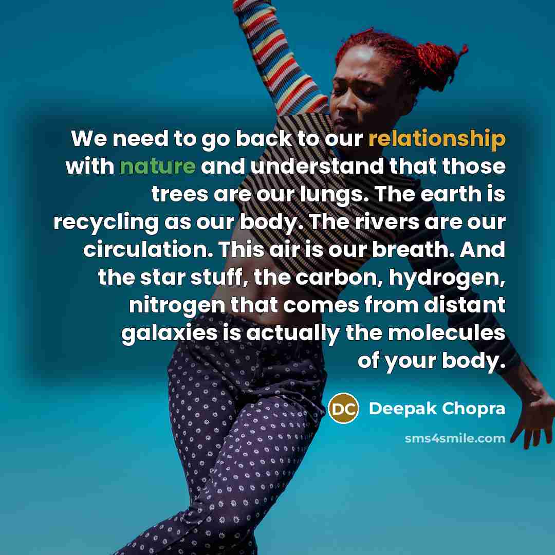 “We need to go back to our relationship with nature and understand that those trees are our lungs. The earth is recycling as our body. The rivers are our circulation. This air is our breath. And the star stuff, the carbon, hydrogen, nitrogen that comes from distant galaxies is actually the…” quote by Deepak Chopra
