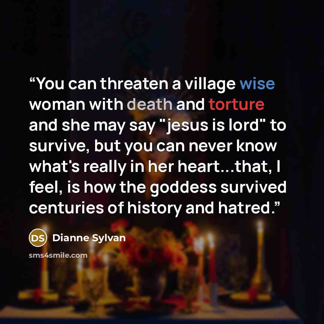 “You can threaten a village wise woman with death and torture and she may say "jesus is lord" to survive, but you can never know what's really in her heart...that, I feel, is how the goddess survived centuries of history and hatred.” quote by dianne sylvan