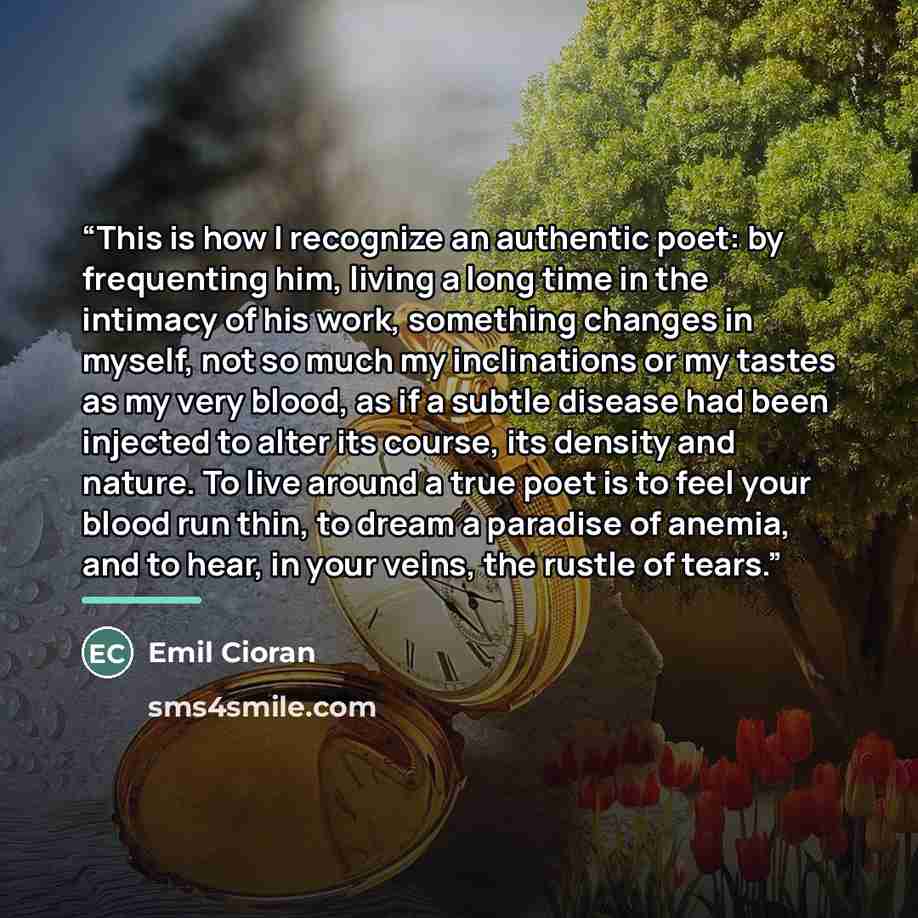 “This is how I recognize an authentic poet: by frequenting him, living a long time in the intimacy of his work, something changes in myself, not so much my inclinations or my tastes as my very blood, as if a subtle disease had been injected to alter its course, its density and nature. To live…” quote by emil cioran