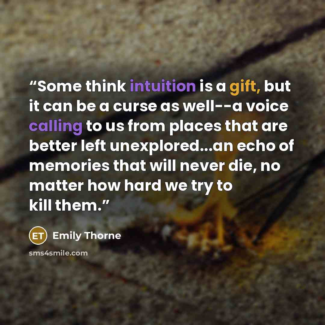 “Some think intuition is a gift, but it can be a curse as well--a voice calling to us from places that are better left unexplored...an echo of memories that will never die, no matter how hard we try to kill them.” quote by Emily Thorne