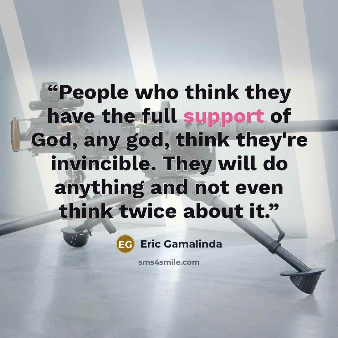 “People who think they have the full support of God, any god, think they're invincible. They will do anything and not even think twice about it.” quote by Eric Gamalinda
