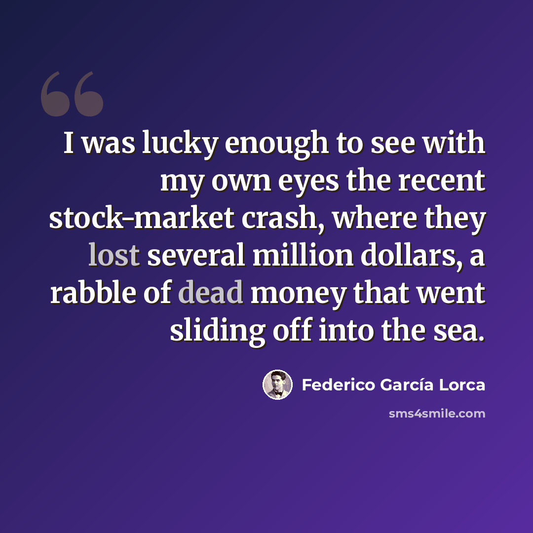 “I was lucky enough to see with my own eyes the recent stock-market crash, where they lost several million dollars, a rabble of dead money that went sliding off into the sea.” quote by Federico Garcia Lorca