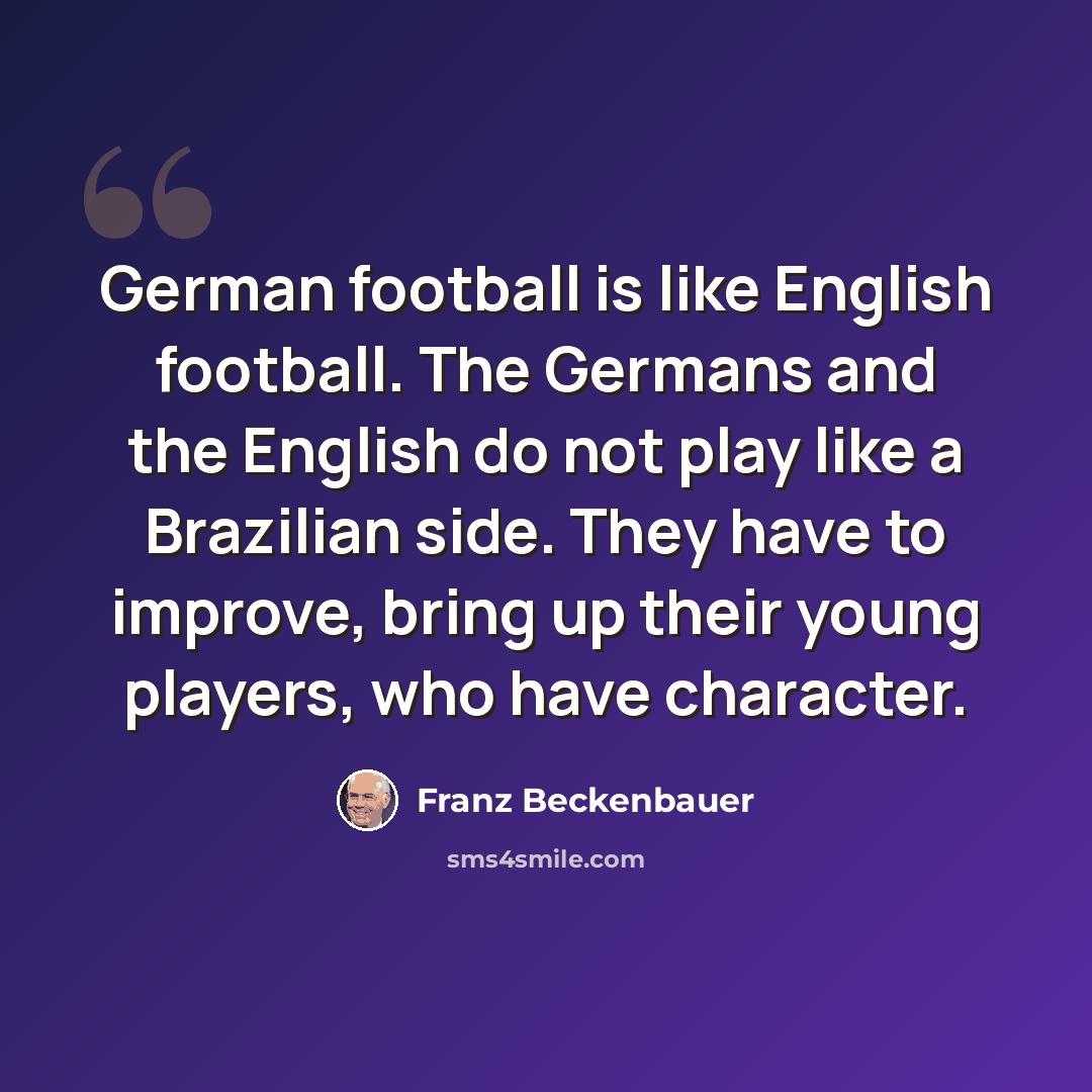 “German football is like English football. The Germans and the English do not play like a Brazilian side. They have to improve, bring up their young players, who have character.” quote by Franz Beckenbauer