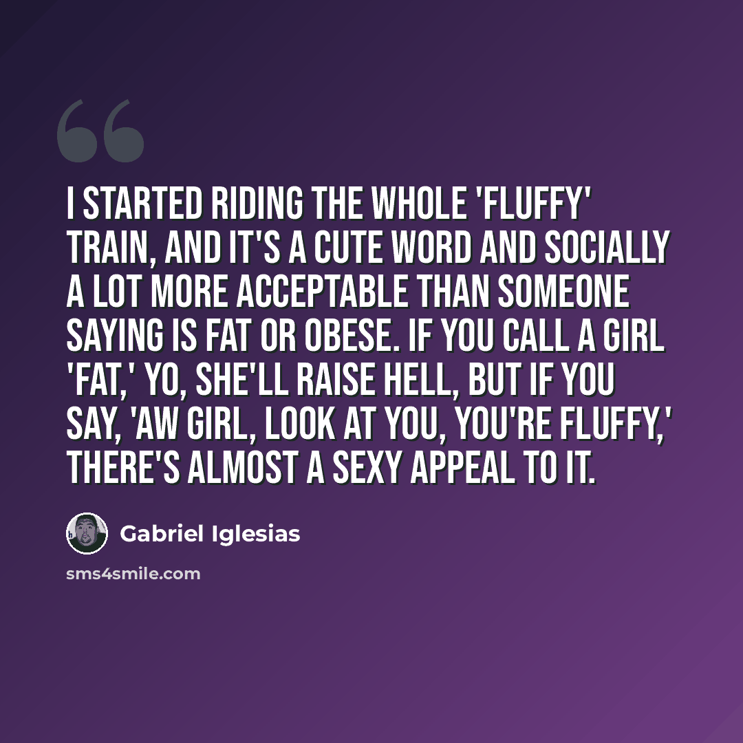 “I started riding the whole 'fluffy' train, and it's a cute word and socially a lot more acceptable than someone saying is fat or obese. If you call a girl 'fat,' yo, she'll raise hell, but if you say, 'Aw girl, look at you, you're fluffy,' there's almost a sexy appeal to it.” quote by Gabriel Iglesias