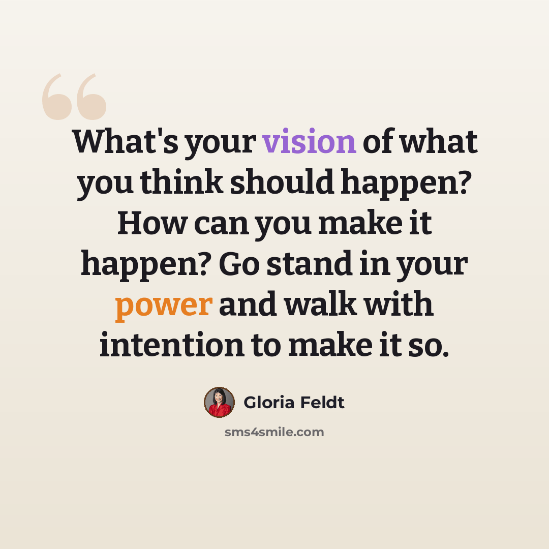 “What's your vision of what you think should happen? How can you make it happen? Go stand in your power and walk with intention to make it so.” quote by Gloria Feldt