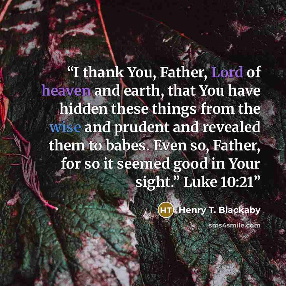 “I thank You, Father, Lord of heaven and earth, that You have hidden these things from the wise and prudent and revealed them to babes. Even so, Father, for so it seemed good in Your sight.” Luke 10:21” quote by Henry T. Blackaby