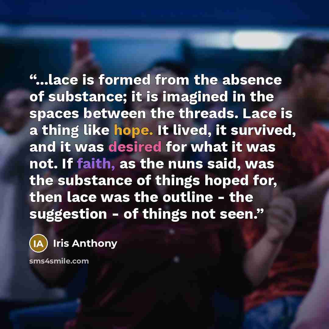 “...lace is formed from the absence of substance; it is imagined in the spaces between the threads. Lace is a thing like hope. It lived, it survived, and it was desired for what it was not. If faith, as the nuns said, was the substance of things hoped for, then lace was the outline - the suggestion…” quote by Iris Anthony