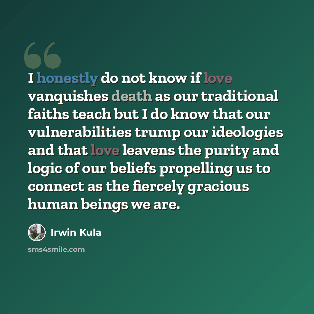 “I honestly do not know if love vanquishes death as our traditional faiths teach but I do know that our vulnerabilities trump our ideologies and that love leavens the purity and logic of our beliefs propelling us to connect as the fiercely gracious human beings we are.” quote by Irwin Kula