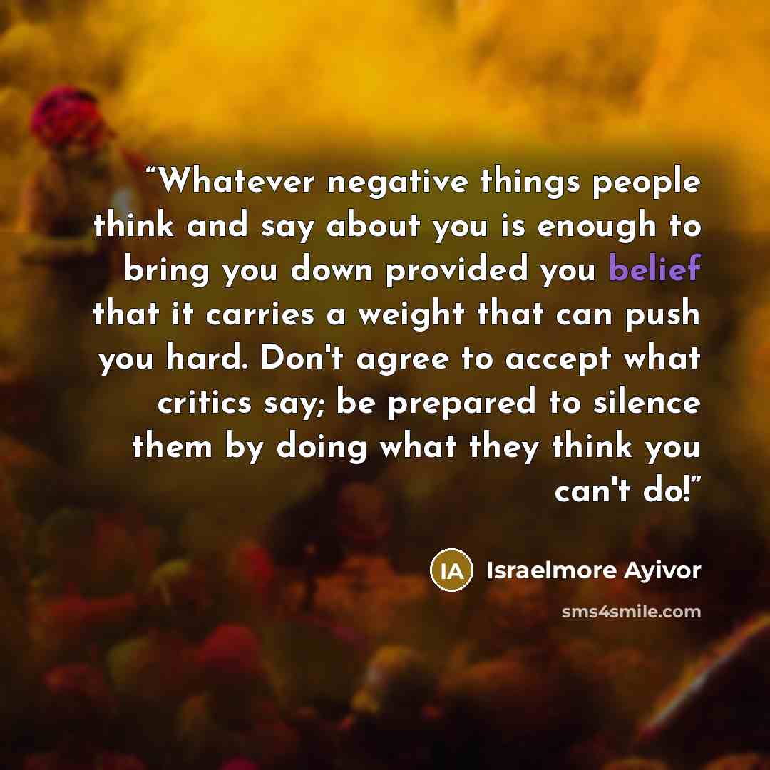 “Whatever negative things people think and say about you is enough to bring you down provided you belief that it carries a weight that can push you hard. Don't agree to accept what critics say; be prepared to silence them by doing what they think you can't do!” quote by Israelmore Ayivor