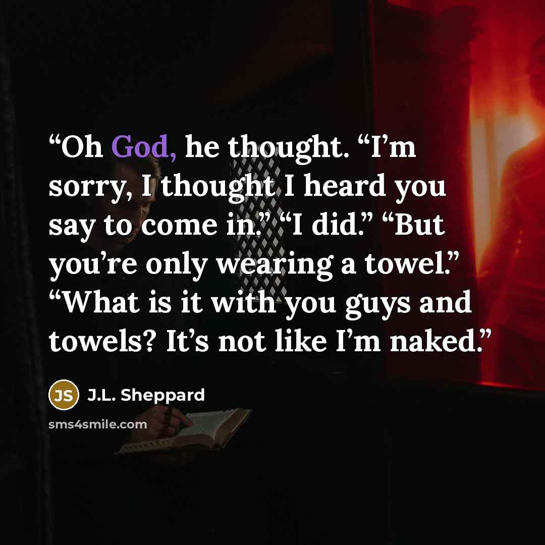 “Oh God, he thought. “I’m sorry, I thought I heard you say to come in.” “I did.” “But you’re only wearing a towel.” “What is it with you guys and towels? It’s not like I’m naked.” quote by J.L. Sheppard