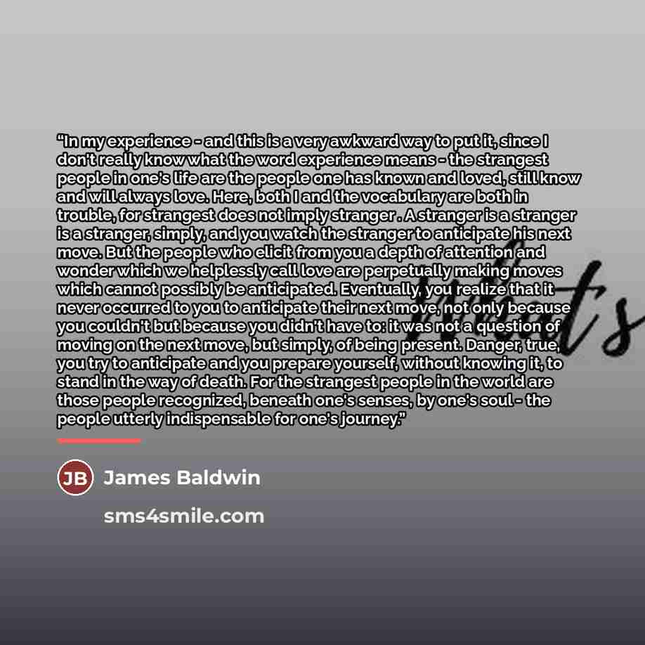 “In my experience - and this is a very awkward way to put it, since I don't really know what the word experience means - the strangest people in one's life are the people one has known and loved, still know and will always love. Here, both I and the vocabulary are both in trouble, for strangest…” quote by James Baldwin