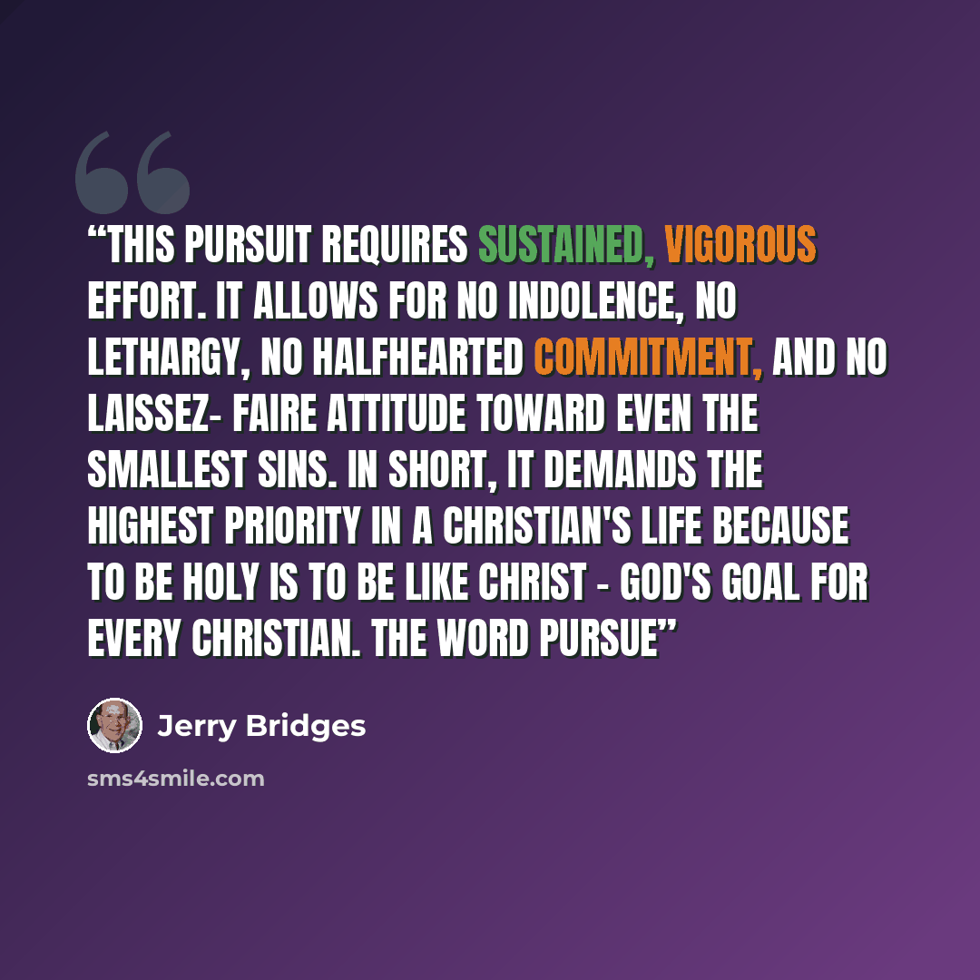 “This pursuit requires sustained, vigorous effort. It allows for no indolence, no lethargy, no halfhearted commitment, and no laissez- faire attitude toward even the smallest sins. In short, it demands the highest priority in a Christian's life because to be holy is to be like Christ - God's goal…” quote by Jerry Bridges