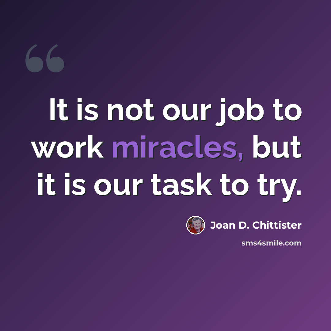 “It is not our job to work miracles, but it is our task to try.” quote by Joan D. Chittister