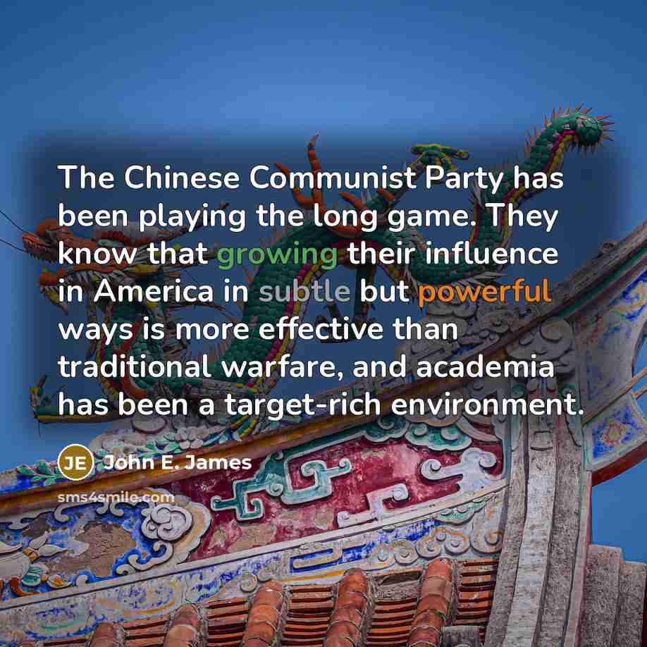 “The Chinese Communist Party has been playing the long game. They know that growing their influence in America in subtle but powerful ways is more effective than traditional warfare, and academia has been a target-rich environment.” quote by John E. James