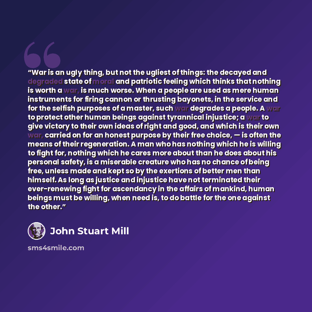 “War is an ugly thing, but not the ugliest of things: the decayed and degraded state of moral and patriotic feeling which thinks that nothing is worth a war, is much worse. When a people are used as mere human instruments for firing cannon or thrusting bayonets, in the service and for the selfish…” quote by John Stuart Mill