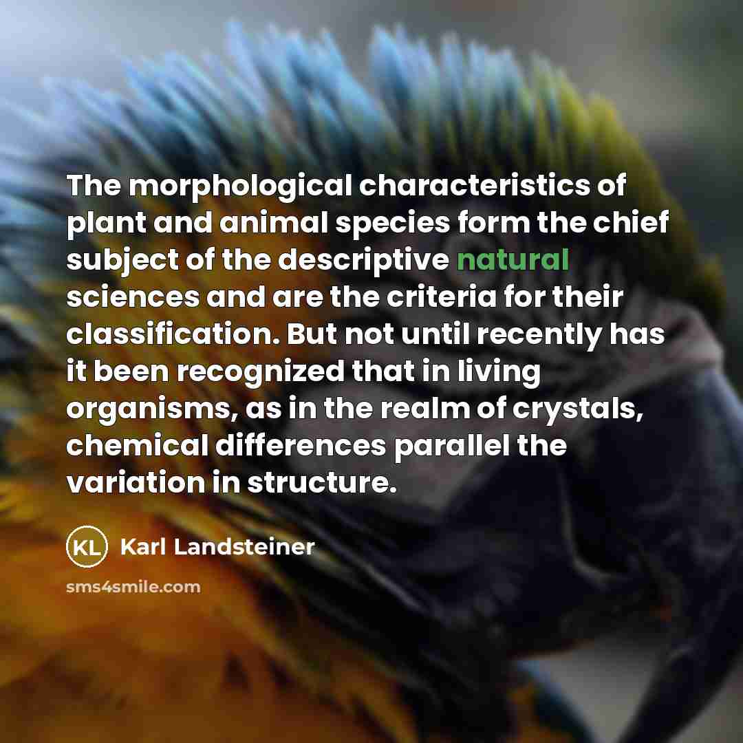 “The morphological characteristics of plant and animal species form the chief subject of the descriptive natural sciences and are the criteria for their classification. But not until recently has it been recognized that in living organisms, as in the realm of crystals, chemical differences parallel…” quote by Karl Landsteiner