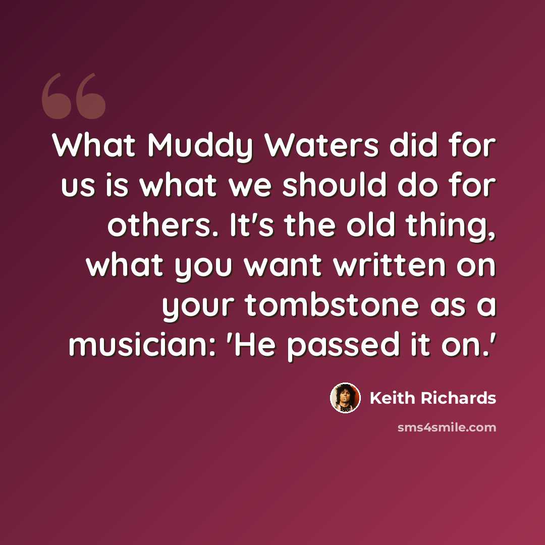 “What Muddy Waters did for us is what we should do for others. It's the old thing, what you want written on your tombstone as a musician: 'He passed it on.'” quote by Keith Richards