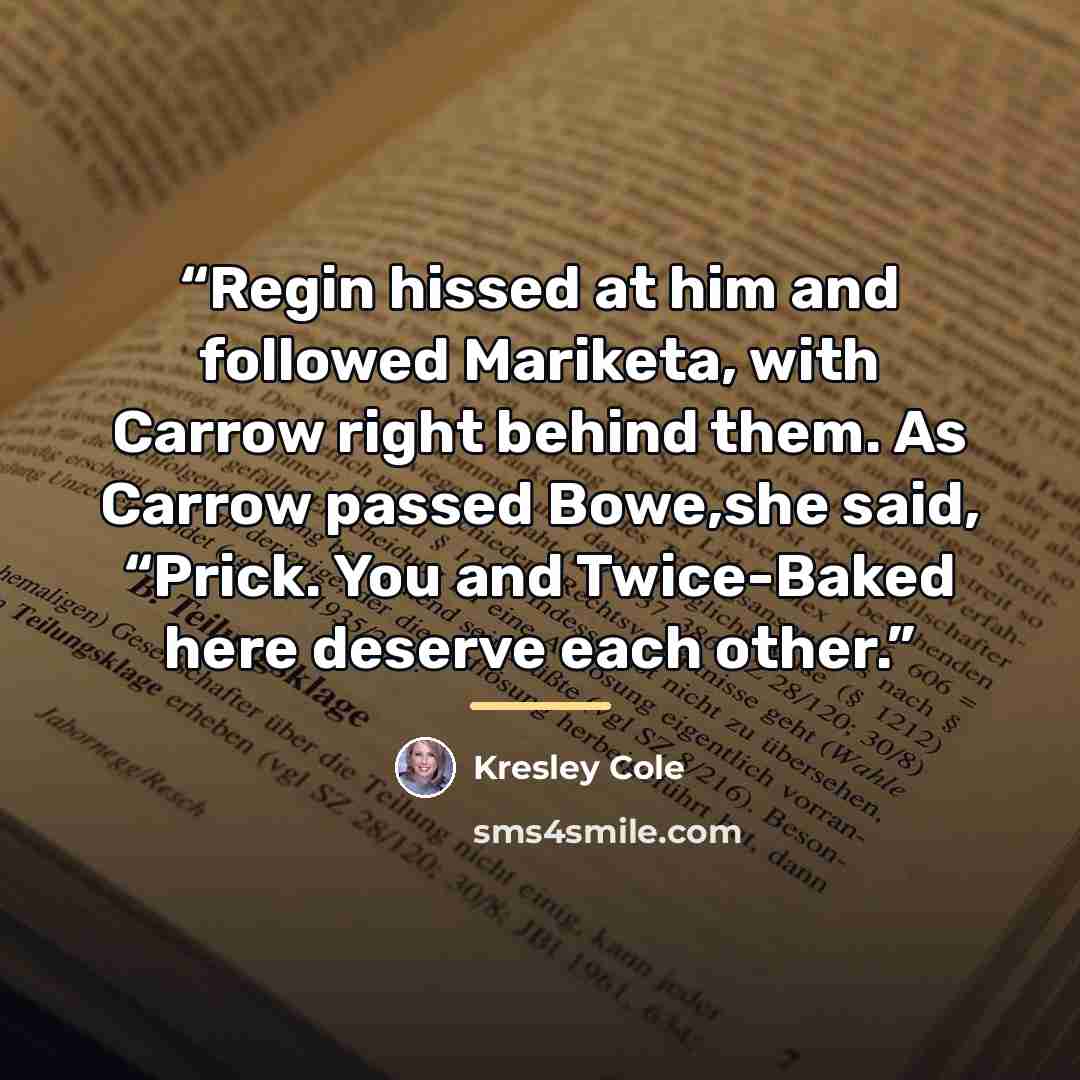“Regin hissed at him and followed Mariketa, with Carrow right behind them. As Carrow passed Bowe,she said, “Prick. You and Twice-Baked here deserve each other.” quote by Kresley Cole