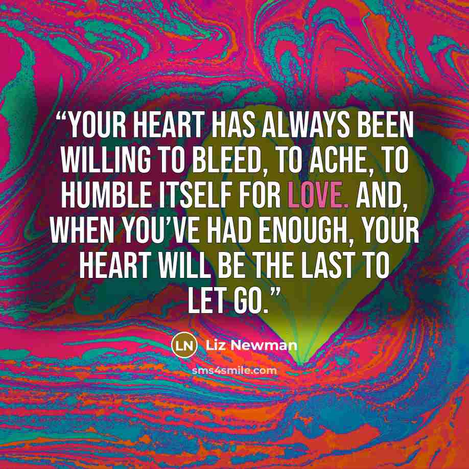 “Your heart has always been willing to bleed, to ache, to humble itself for love. And, when you’ve had enough, your heart will be the last to let go.” quote by Liz Newman