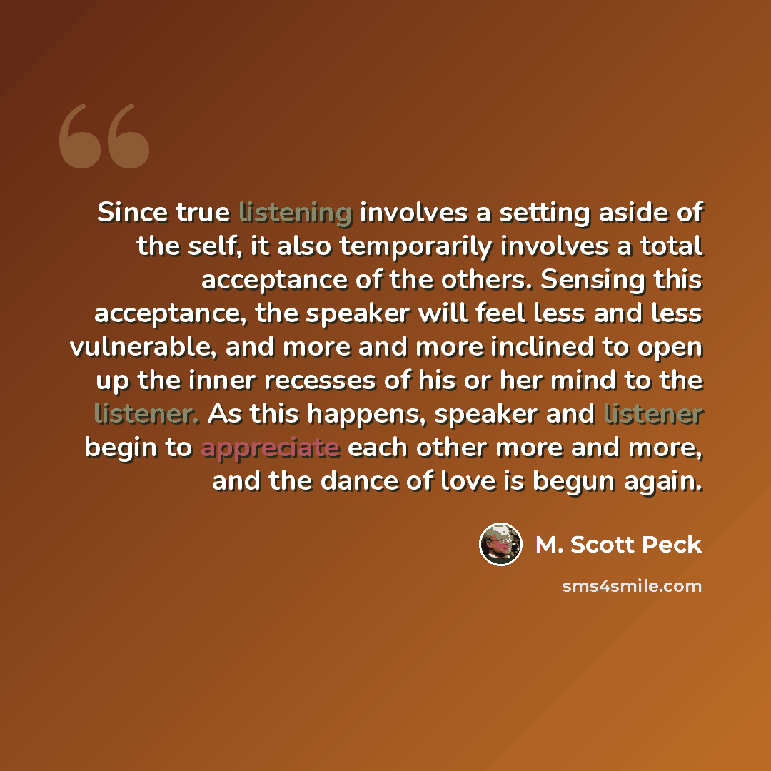 “Since true listening involves a setting aside of the self, it also temporarily involves a total acceptance of the others. Sensing this acceptance, the speaker will feel less and less vulnerable, and more and more inclined to open up the inner recesses of his or her mind to the listener. As this…” quote by M. Scott Peck