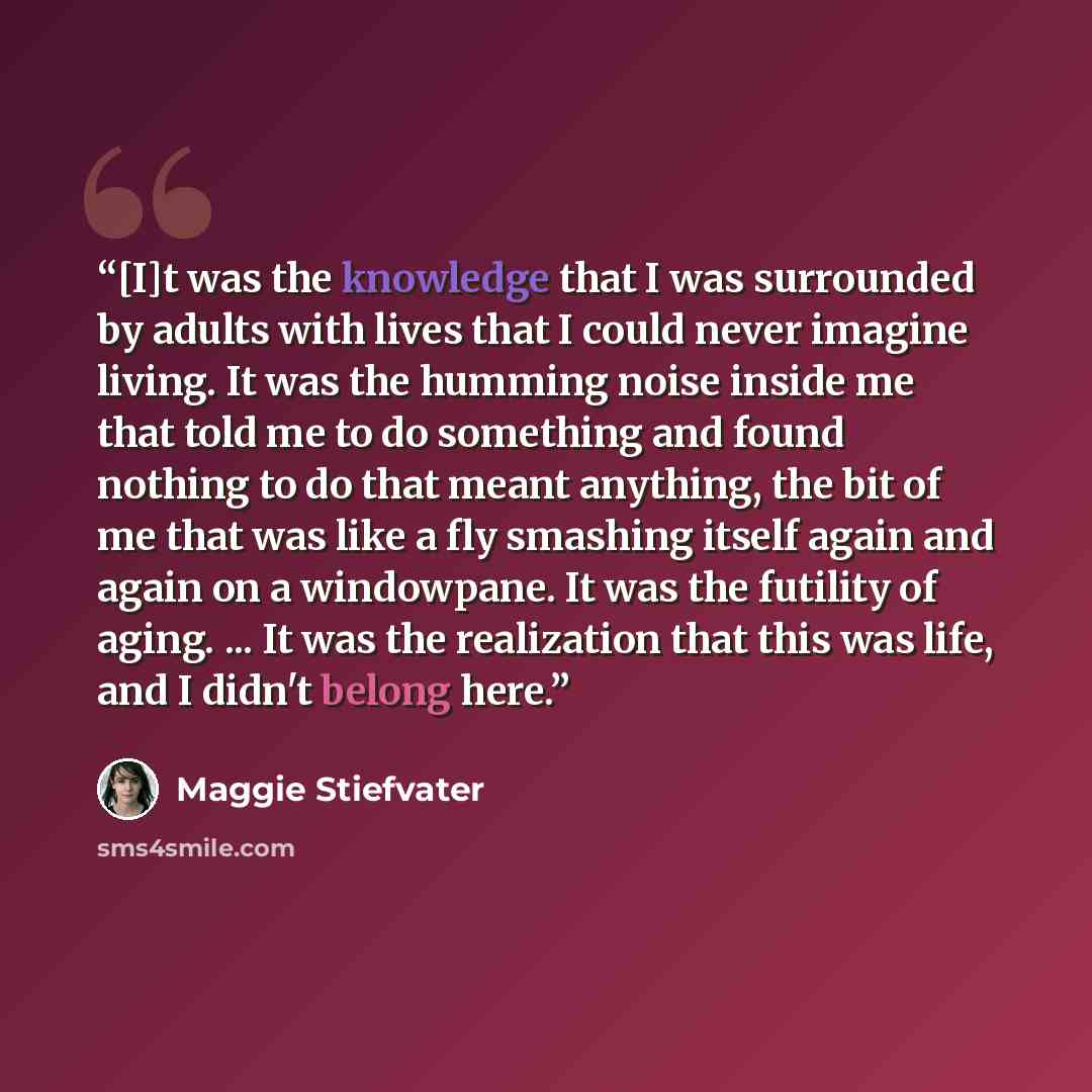 “[I]t was the knowledge that I was surrounded by adults with lives that I could never imagine living. It was the humming noise inside me that told me to do something and found nothing to do that meant anything, the bit of me that was like a fly smashing itself again and again on a windowpane. It…” quote by Maggie Stiefvater