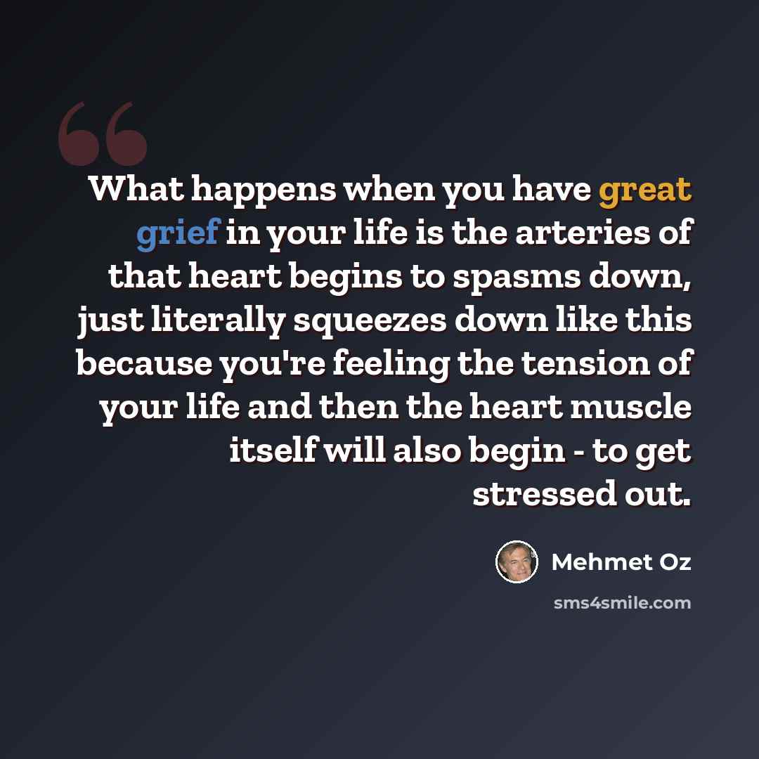 “What happens when you have great grief in your life is the arteries of that heart begins to spasms down, just literally squeezes down like this because you're feeling the tension of your life and then the heart muscle itself will also begin - to get stressed out.” quote by Mehmet Oz