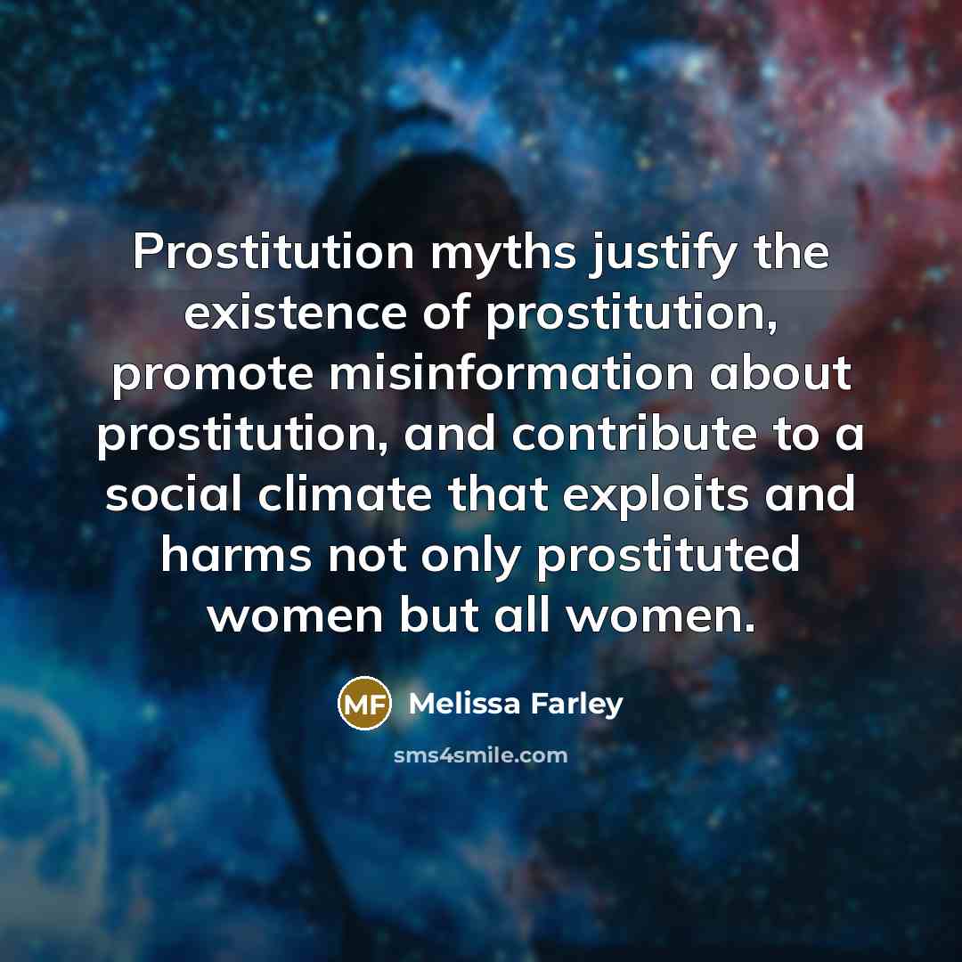 “Prostitution myths justify the existence of prostitution, promote misinformation about prostitution, and contribute to a social climate that exploits and harms not only prostituted women but all women.” quote by Melissa Farley
