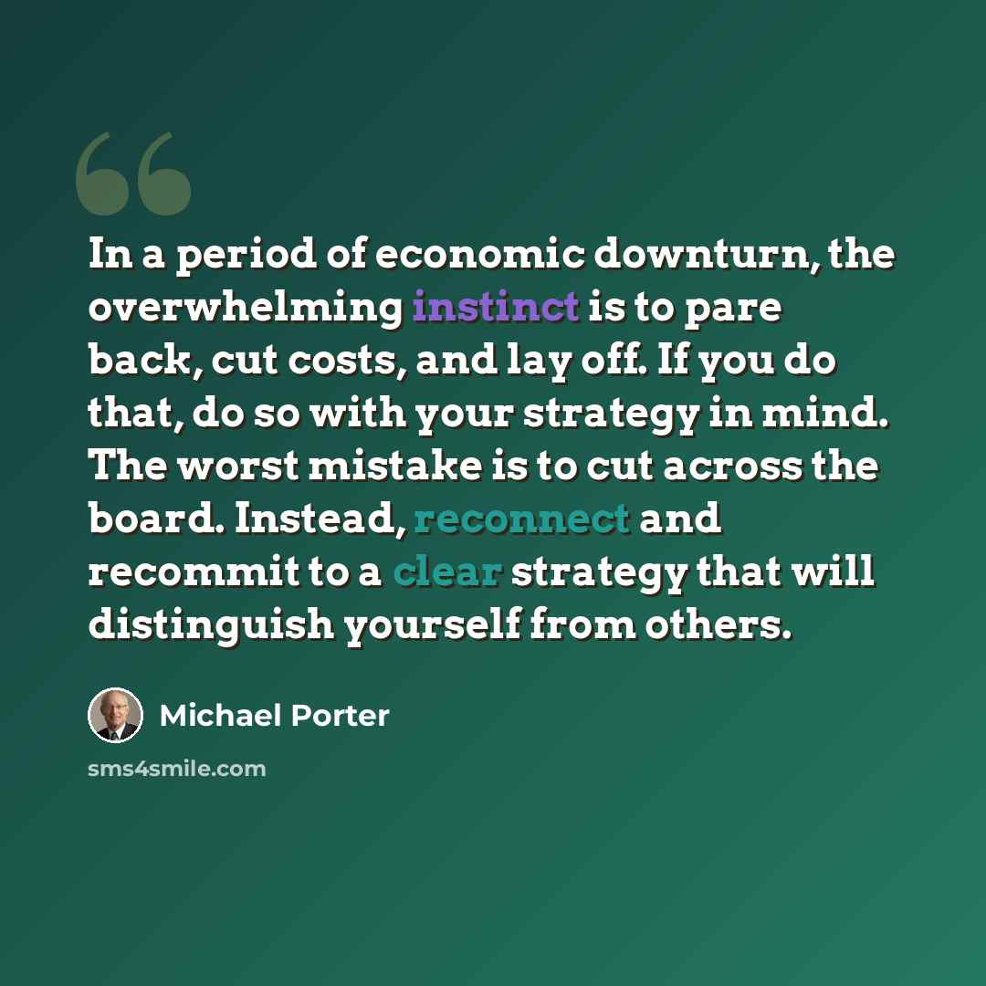 “In a period of economic downturn, the overwhelming instinct is to pare back, cut costs, and lay off. If you do that, do so with your strategy in mind. The worst mistake is to cut across the board. Instead, reconnect and recommit to a clear strategy that will distinguish yourself from others.” quote by Michael Porter