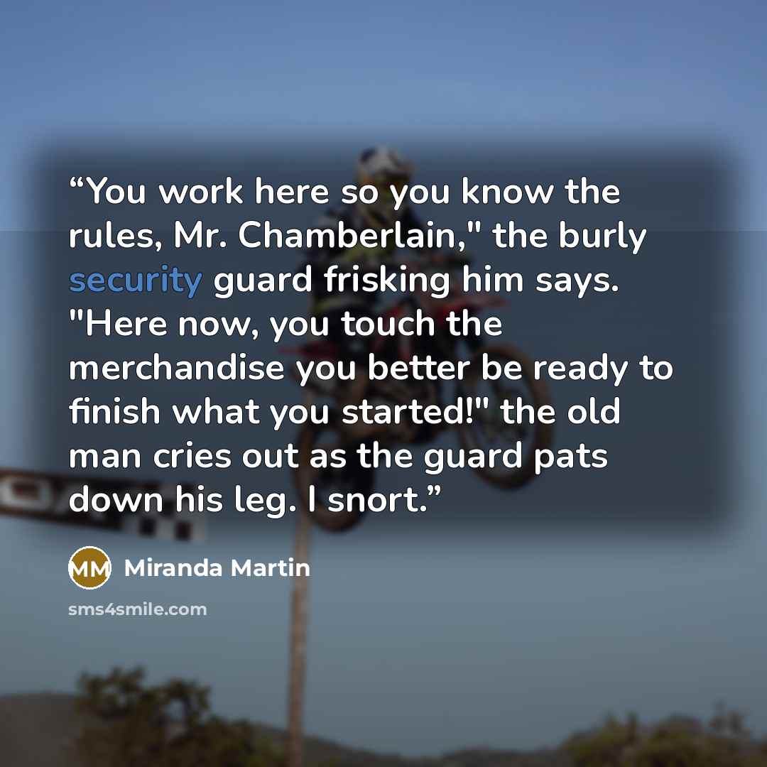 “You work here so you know the rules, Mr. Chamberlain," the burly security guard frisking him says. "Here now, you touch the merchandise you better be ready to finish what you started!" the old man cries out as the guard pats down his leg. I snort.” quote by Miranda Martin