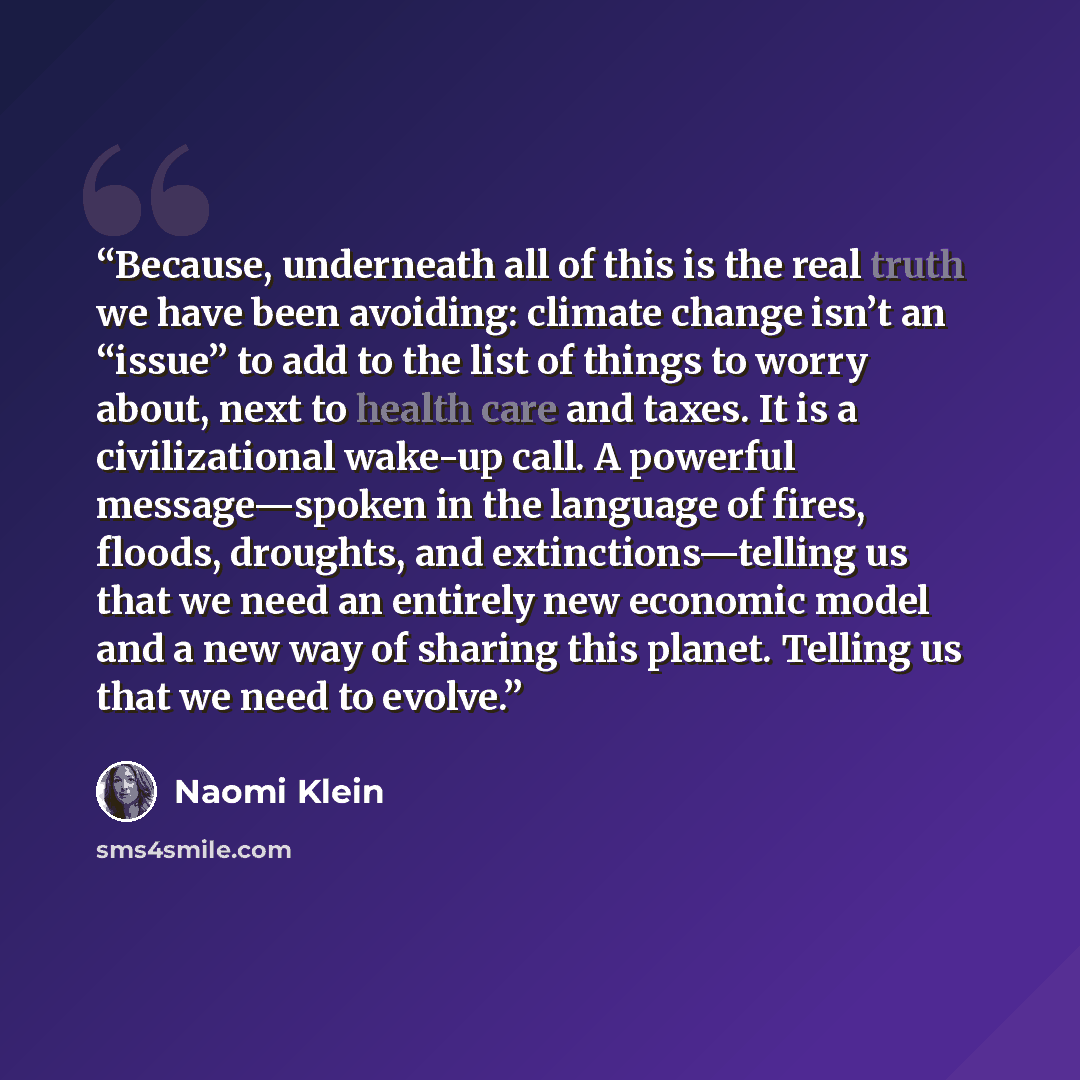 “Because, underneath all of this is the real truth we have been avoiding: climate change isn’t an “issue” to add to the list of things to worry about, next to health care and taxes. It is a civilizational wake-up call. A powerful message—spoken in the language of fires, floods, droughts, and…” quote by Naomi Klein