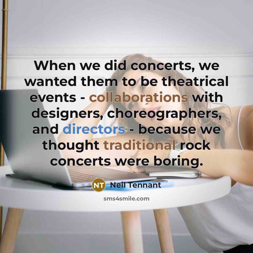 “When we did concerts, we wanted them to be theatrical events - collaborations with designers, choreographers, and directors - because we thought traditional rock concerts were boring.” quote by Neil Tennant
