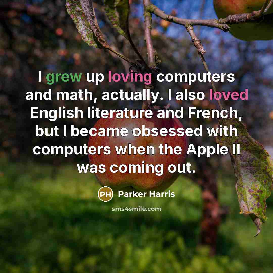 “I grew up loving computers and math, actually. I also loved English literature and French, but I became obsessed with computers when the Apple II was coming out.” quote by Parker Harris