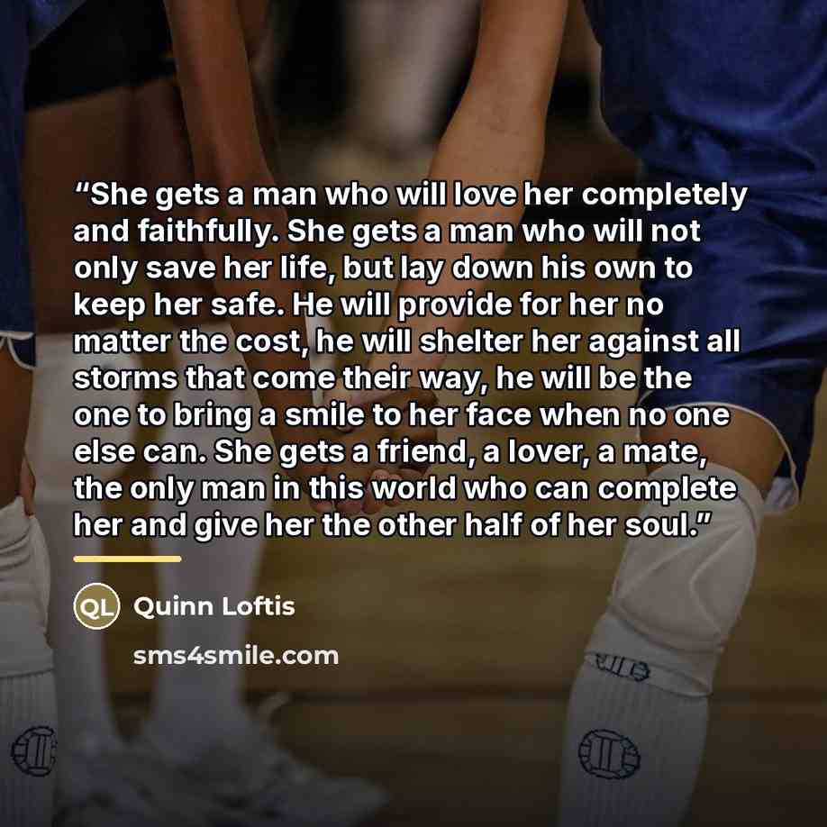 “She gets a man who will love her completely and faithfully. She gets a man who will not only save her life, but lay down his own to keep her safe. He will provide for her no matter the cost, he will shelter her against all storms that come their way, he will be the one to bring a smile to her face…” quote by Quinn Loftis