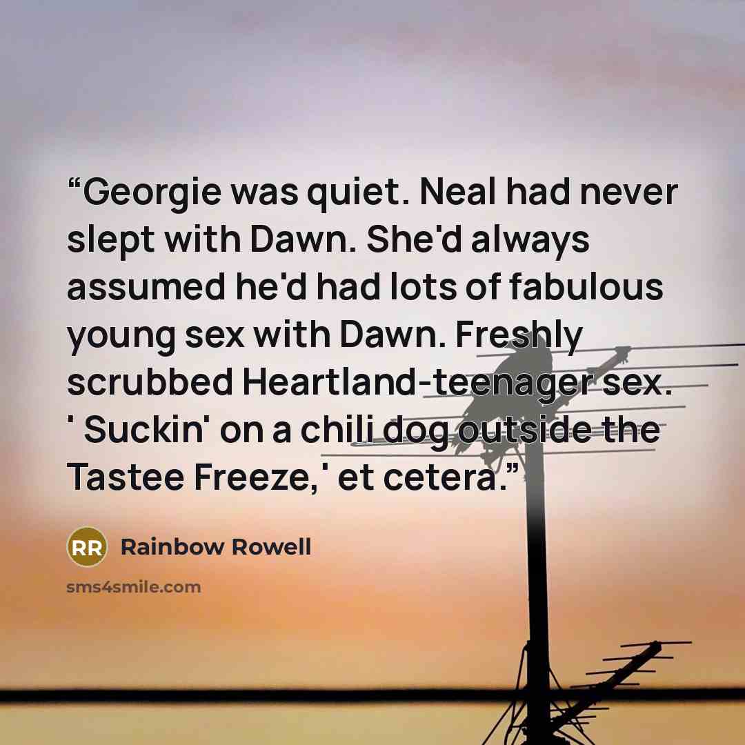 “Georgie was quiet. Neal had never slept with Dawn. She'd always assumed he'd had lots of fabulous young sex with Dawn. Freshly scrubbed Heartland-teenager sex. ' Suckin' on a chili dog outside the Tastee Freeze,' et cetera.” quote by Rainbow Rowell