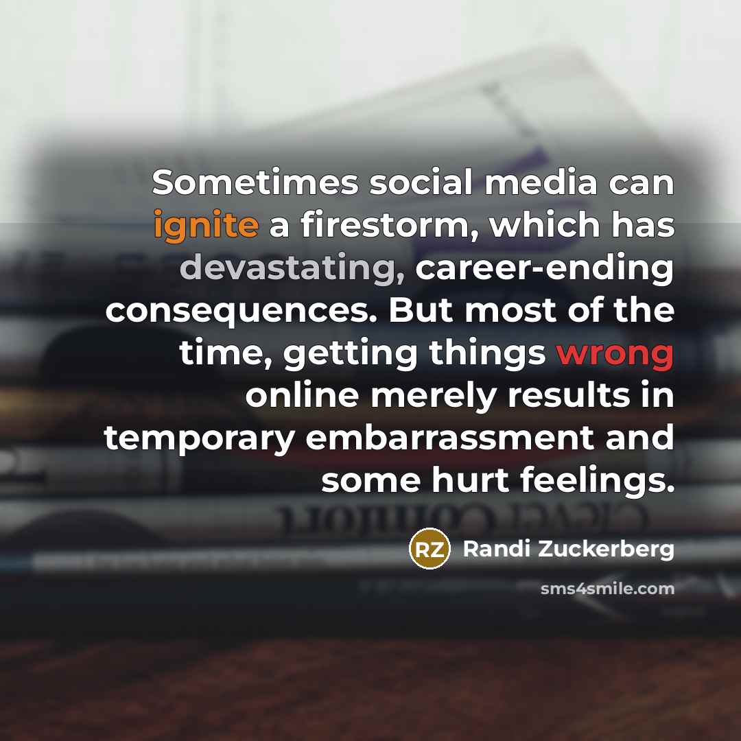 “Sometimes social media can ignite a firestorm, which has devastating, career-ending consequences. But most of the time, getting things wrong online merely results in temporary embarrassment and some hurt feelings.” quote by Randi Zuckerberg