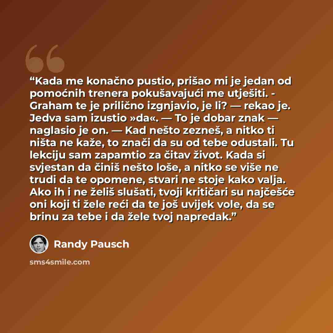 “Kada me konačno pustio, prišao mi je jedan od pomoćnih trenera pokušavajući me utješiti. - Graham te je prilično izgnjavio, je li? — rekao je. Jedva sam izustio »da«. — To je dobar znak — naglasio je on. — Kad nešto zezneš, a nitko ti ništa ne kaže, to znači da su od tebe odustali. Tu lekciju sam…” quote by Randy Pausch