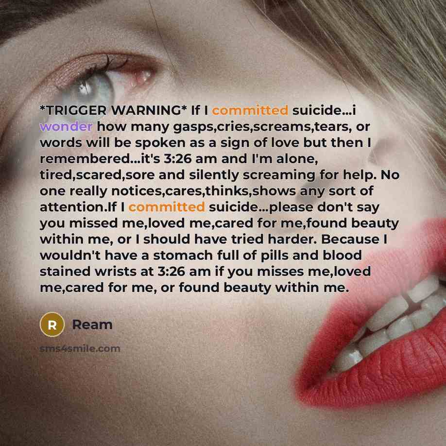 “*TRIGGER WARNING* If I committed suicide...i wonder how many gasps,cries,screams,tears, or words will be spoken as a sign of love but then I remembered...it's 3:26 am and I'm alone, tired,scared,sore and silently screaming for help. No one really notices,cares,thinks,shows any sort of attention.If…” quote by Ream