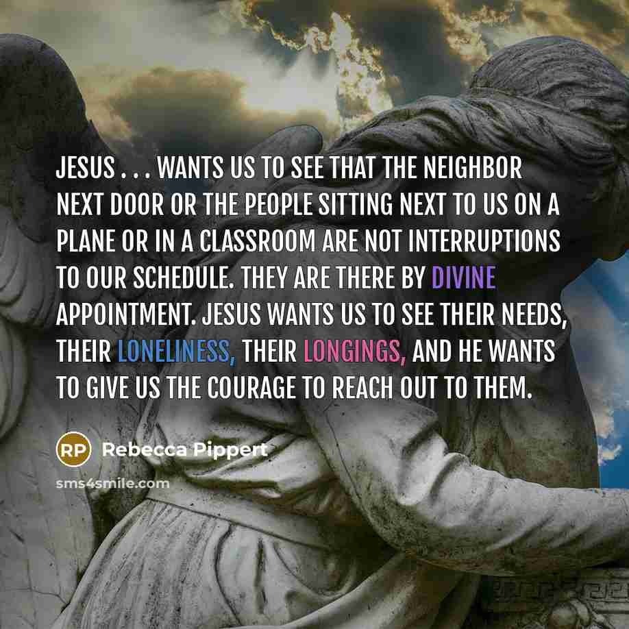 “Jesus . . . wants us to see that the neighbor next door or the people sitting next to us on a plane or in a classroom are not interruptions to our schedule. They are there by divine appointment. Jesus wants us to see their needs, their loneliness, their longings, and he wants to give us the…” quote by Rebecca Pippert