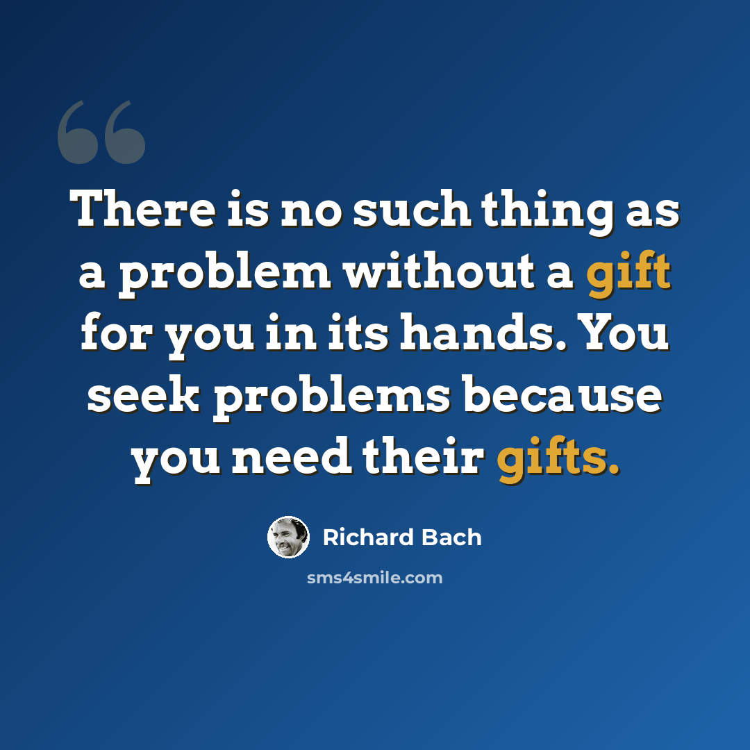 “There is no such thing as a problem without a gift for you in its hands. You seek problems because you need their gifts.” quote by Richard Bach