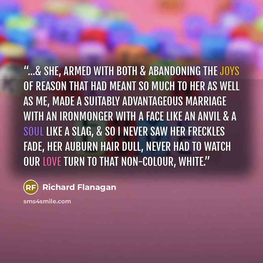 “...& she, armed with both & abandoning the joys of reason that had meant so much to her as well as me, made a suitably advantageous marriage with an ironmonger with a face like an anvil & a soul like a slag, & so I never saw her freckles fade, her auburn hair dull, never had to watch our love turn…” quote by Richard Flanagan
