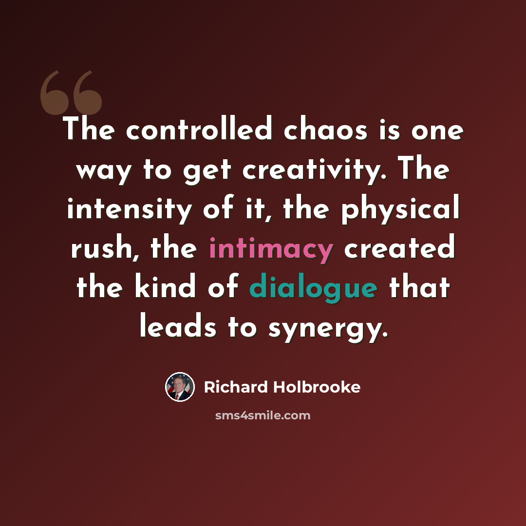 “The controlled chaos is one way to get creativity. The intensity of it, the physical rush, the intimacy created the kind of dialogue that leads to synergy.” quote by Richard Holbrooke
