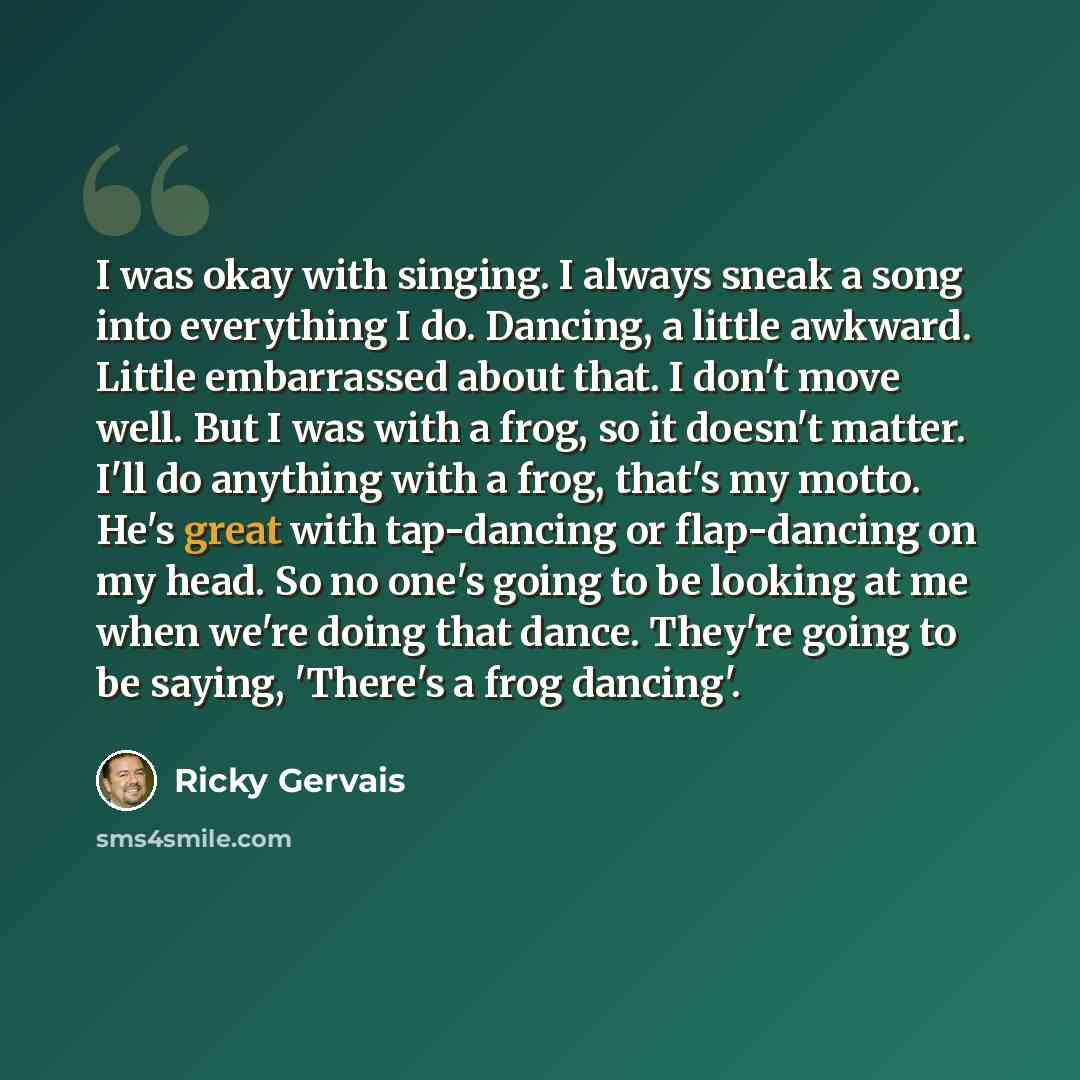 “I was okay with singing. I always sneak a song into everything I do. Dancing, a little awkward. Little embarrassed about that. I don't move well. But I was with a frog, so it doesn't matter. I'll do anything with a frog, that's my motto. He's great with tap-dancing or flap-dancing on my head. So…” quote by Ricky Gervais