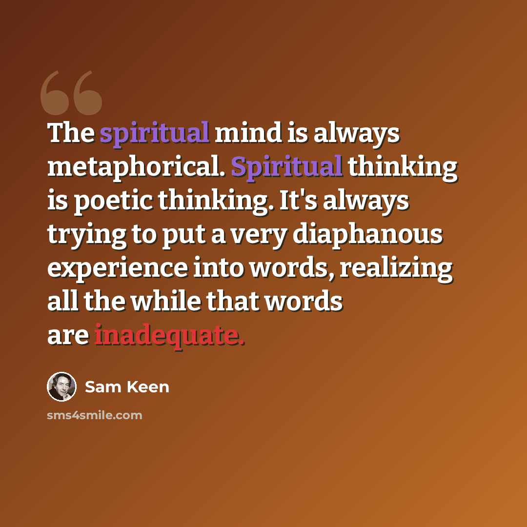 “The spiritual mind is always metaphorical. Spiritual thinking is poetic thinking. It's always trying to put a very diaphanous experience into words, realizing all the while that words are inadequate.” quote by Sam Keen