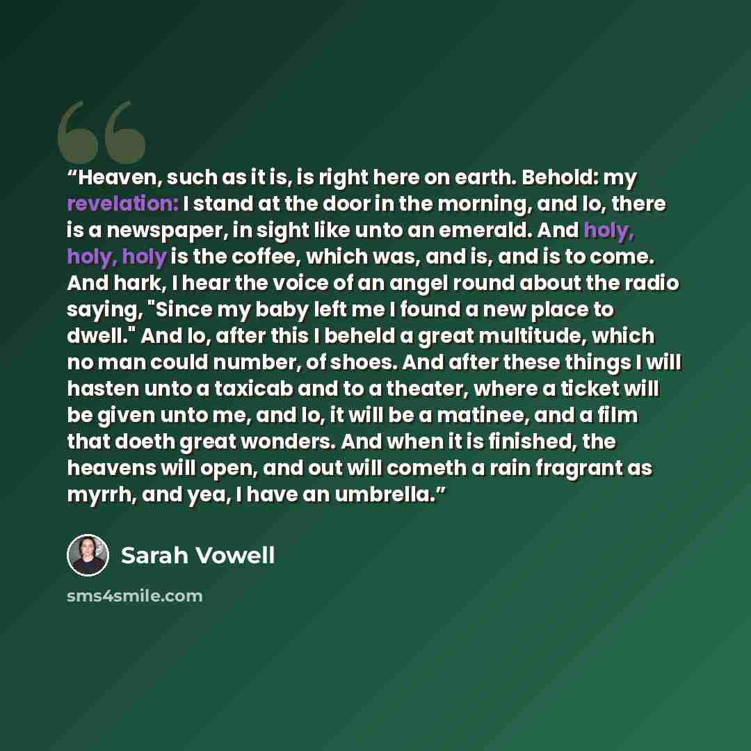 “Heaven, such as it is, is right here on earth. Behold: my revelation: I stand at the door in the morning, and lo, there is a newspaper, in sight like unto an emerald. And holy, holy, holy is the coffee, which was, and is, and is to come. And hark, I hear the voice of an angel round about the radio…” quote by Sarah Vowell