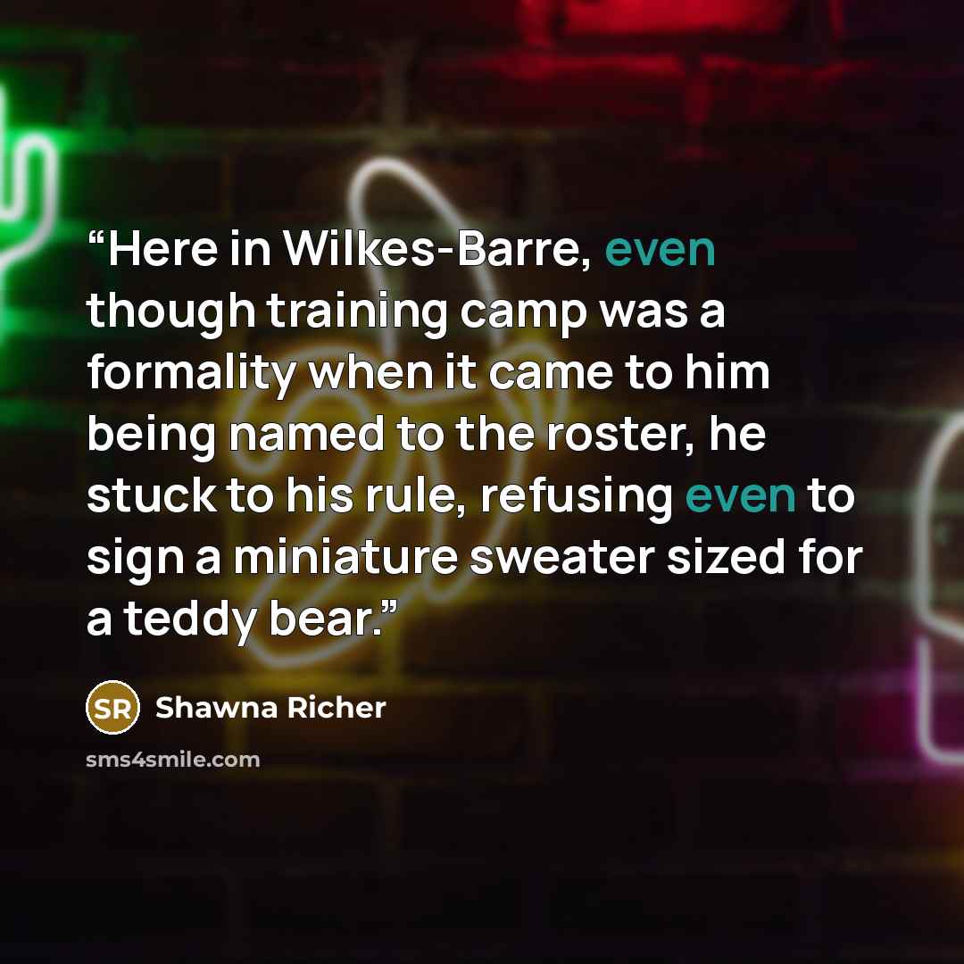 “Here in Wilkes-Barre, even though training camp was a formality when it came to him being named to the roster, he stuck to his rule, refusing even to sign a miniature sweater sized for a teddy bear.” quote by Shawna Richer