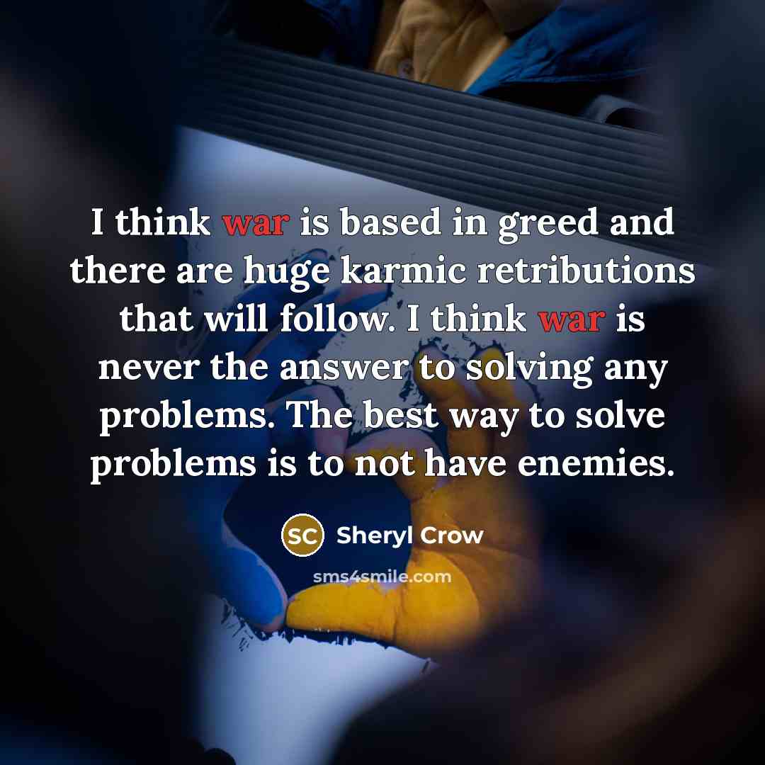“I think war is based in greed and there are huge karmic retributions that will follow. I think war is never the answer to solving any problems. The best way to solve problems is to not have enemies.” quote by Sheryl Crow