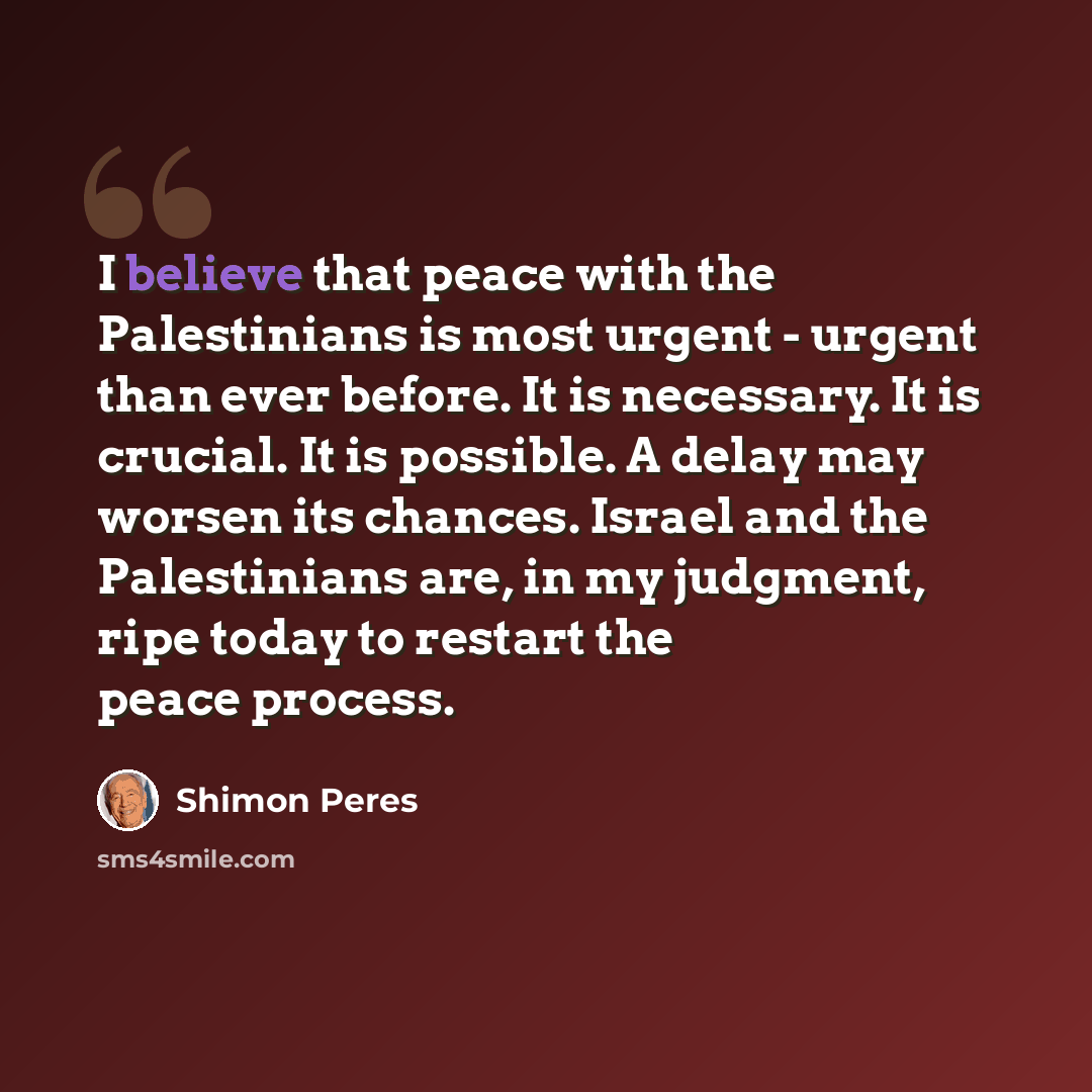 “I believe that peace with the Palestinians is most urgent - urgent than ever before. It is necessary. It is crucial. It is possible. A delay may worsen its chances. Israel and the Palestinians are, in my judgment, ripe today to restart the peace process.” quote by Shimon Peres