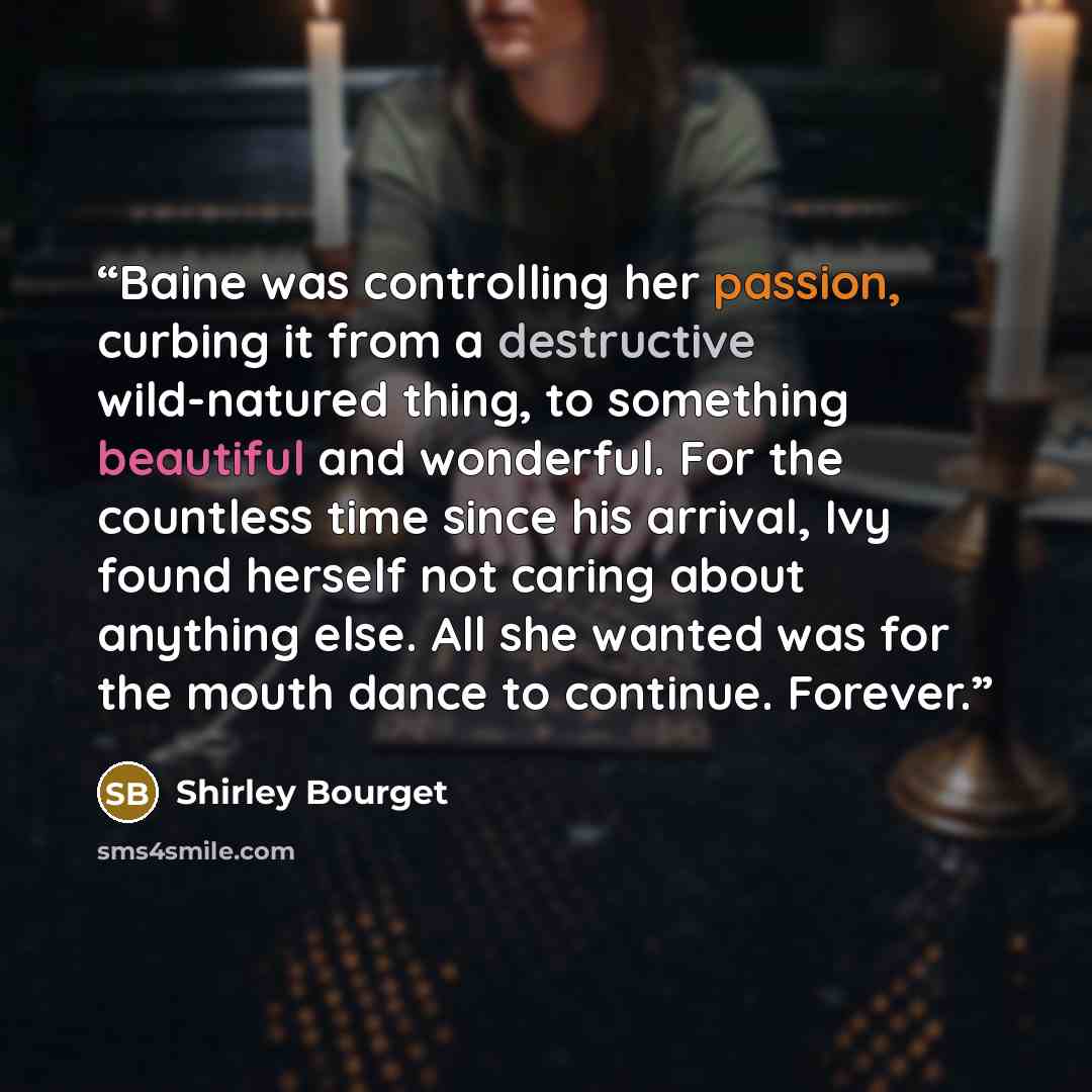 “Baine was controlling her passion, curbing it from a destructive wild-natured thing, to something beautiful and wonderful. For the countless time since his arrival, Ivy found herself not caring about anything else. All she wanted was for the mouth dance to continue. Forever.” quote by Shirley Bourget