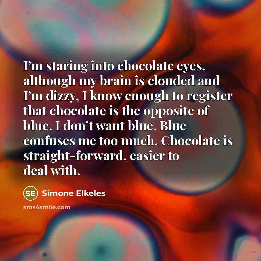 “I’m staring into chocolate eyes. although my brain is clouded and I’m dizzy, I know enough to register that chocolate is the opposite of blue. I don’t want blue. Blue confuses me too much. Chocolate is straight-forward, easier to deal with.” quote by Simone Elkeles