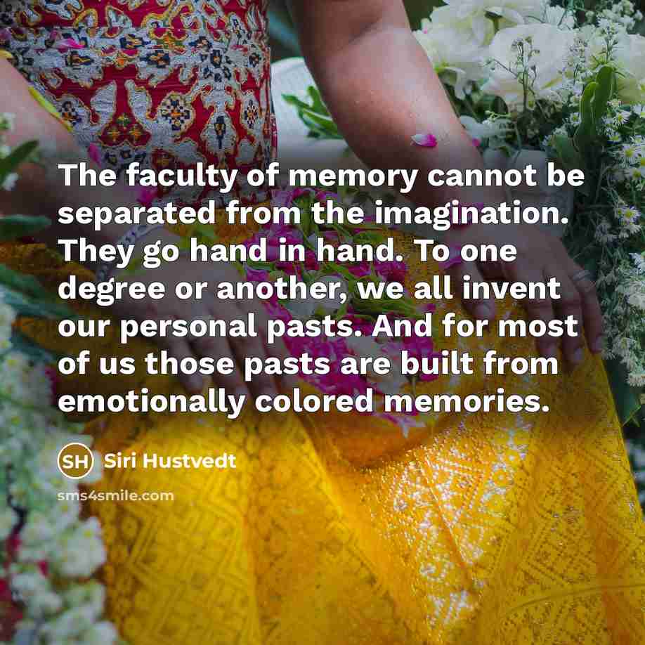 “The faculty of memory cannot be separated from the imagination. They go hand in hand. To one degree or another, we all invent our personal pasts. And for most of us those pasts are built from emotionally colored memories.” quote by Siri Hustvedt